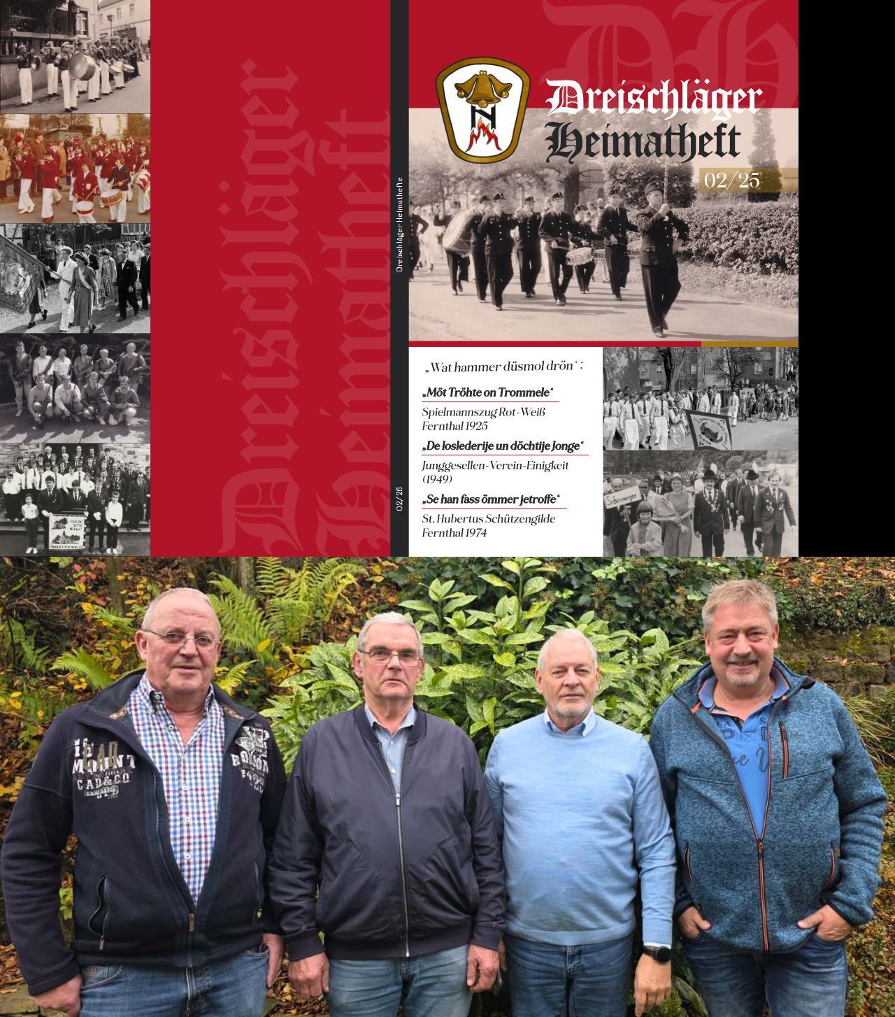 fertig gestellt. Nachdem es im Heimatheft 01/25 ausschließlich um die Volksschule Fernthal ging, werden im nun vorliegenden Heft 02/25 drei heimische Vereine der „Dreischläger Hüh“ gewürdigt.
• Der Spielmannszug Rot Weiß Fernthal 1925 e.V.
In diesem Jahr feierte der Verein sein 100-jähriges Bestehen. Daher nimmt die Chronik des Spielmannszuges auf 85 Seiten mit 144 Bildern auch den größten Umfang des neuen Heftes ein.
• Der „Junggesellen-Verein-Einigkeit“.
Er hat zwar nur wenige Jahre (von 1949 bis 1956) bestanden. Der Verein zeigt aber einen interessanten gesellschaftlichen Trend der damaligen Zeit auf. Aus einigen Junggesellen-oder Burschen-Vereinen wurden später Dorf- oder Kirmesvereine.
• Die St. Hubertus Schützengilde Fernthal 1974 e.V.
Der Verein startete im Jahr 1974 in Siebenmorgen als „St. Hubertus Schützengilde Siebenmorgen 1974“. Nachdem die Mehrzahl der Mitglieder in der Folgezeit aus dem Raum Fernthal kamen, beschloss der Verein eine Umbenennung in „St. Hubertus Schützengilde Fernthal-Siebenmorgen 1974
