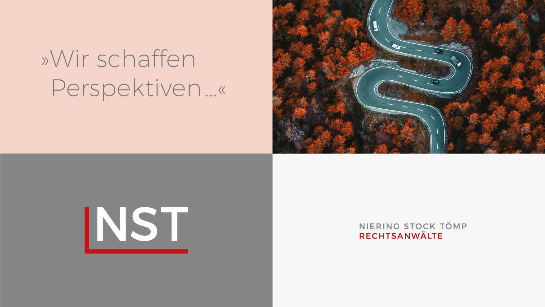 NST Designelemente Ein Rechteck ist in vier gleichgroße Felder aufgeteilt. Im ersten Feld steht der NST-Claim „Wir schaffen Perspektiven …“ in weißer Schrift auf hellrotem Hintergrund. Im zweiten Feld rechts daneben ist eine Luftaufnahme einer serpentineartigen Straße zu sehen. Links darunter ein mittelgraues Feld mit dem NST-Logo. Im letzten rechten unteren weißen Feld steht die Unterzeile „Niering, Stock, Tömp – Rechtsanwälte“ in grauer und roter Schrift.