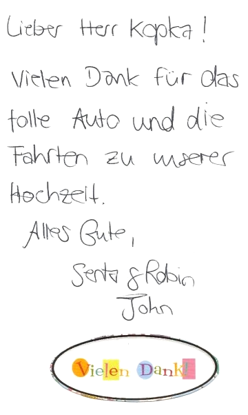 Hallo Senta und Robin, es ist schön zu lesen, dass Ihnen das Hochzeitsauto so gut gefallen hat. Ihr Chauffeur hat mir berichtet, dass auch er einen schönen Tag mit Ihnen hatte und wie harmonisch alles war. Danke für die hübsche Karte. Liebe Grüße, und auch Ihnen beiden alles Gute, Reinhard Kopka Oldtimervermietung Bewertung Hochzeit