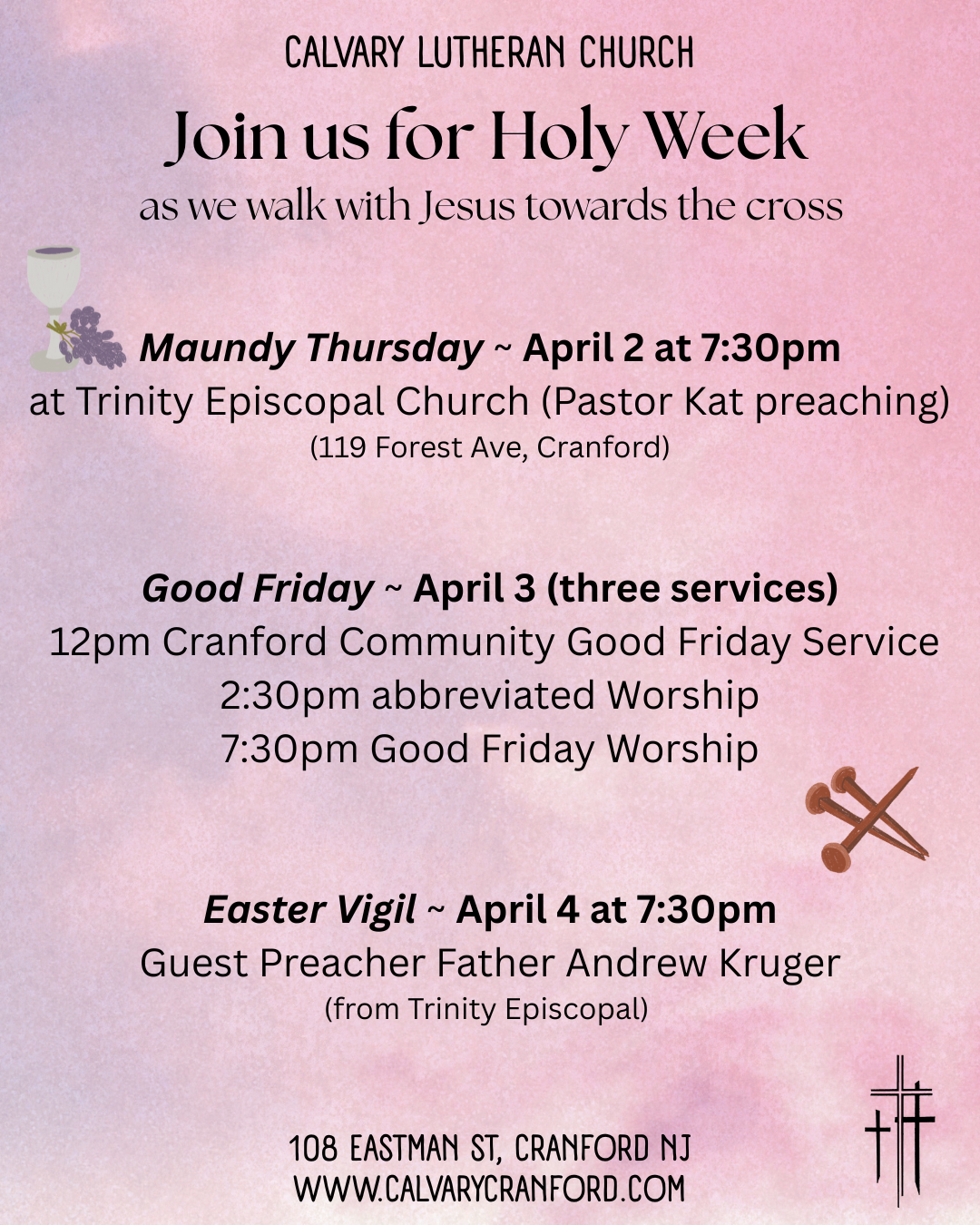 CALVARY lutheran church
join us for holy week
as we walk with Jesus towards the cross
Maundy Thursday – Thursday, April 2, 2026
7:30pm – Worship at Trinity Episcopal Church (119
Forest Ave, Cranford) with Pastor Kat preaching.
We will join the people of Trinity for this service.
Good Friday – Friday, April 3, 2026
Noon – Cranford Community Prayer Service at
Calvary Lutheran Church
2:30pm – Worship with Procession of the Cross
7:30pm – Worship with Procession of the Cross
Easter Vigil – Saturday, April 4, 2026
7:30pm – Worship at Calvary Lutheran Church with
Father Andy preaching. The people of Trinity will
join us for this service.