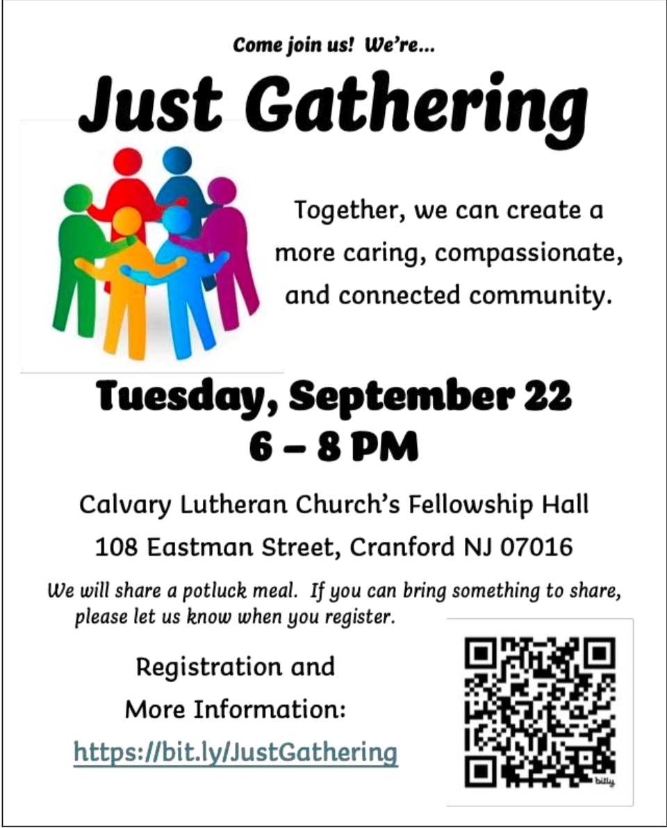 multi people in a circle hugging. text reads Come join us! We're...
Just Gathering
Together, we can create a more caring, compassionate, and connected community.
Tuesday, September 22 6-8 PM
Calvary Lutheran Church's Fellowship Hall
108 Eastman Street, Cranford NJ 07016
We will share a potluck meal. If you can bring something to share,
please let us know when you register.
Registration and
More Information:
https://bit.ly/JustGathering