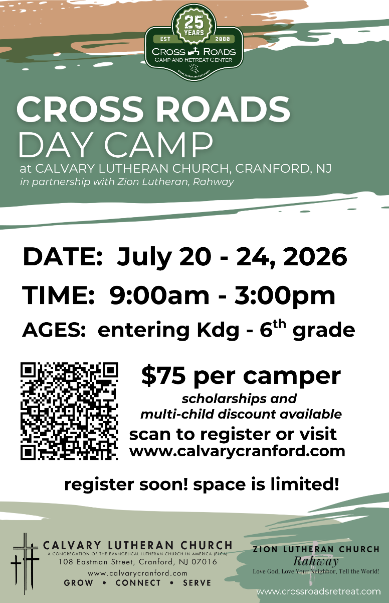 CROSS ROADS DAY CAMP
at CALVARY LUTHERAN CHURCH, CRANFORD, NJ in partnership with Zion Lutheran, Rahway
DATE: July 20 - 24, 2026
TIME: 9:00am - 3:00pm
AGES: entering Kdg - 6th grade
$75 per camper
scholarships and multi-child discount available
www.calvarycranford.com
register soon! space is limited!
CALVARY LUTHERAN CHURCH
A CONGREGATION OF THE EVANGELICAL LUTHERAN CHURCH IN AMERICA
108 Eastman Street, Cranford, NJ 07016
www.calvarycranford.com
GROW • CONNECT • SERVE
ZION LUTHERAN CHURCH Rahway
Love God, Love Your Neighbor, Tell the World!
www.crossroadsretreat.com
