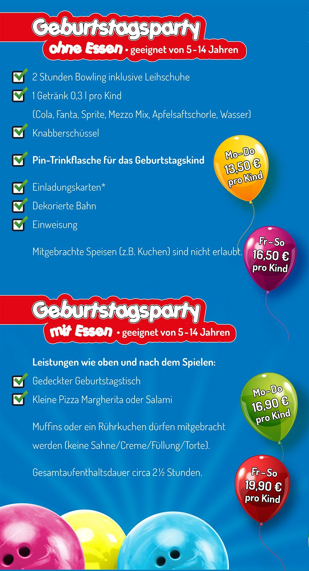 Flyer Kindergeburtstag im City Bowling Kassel Geburtstagsparty ohne Essen - geeignet von 5-14 Jahren
• 2 Stunden Bowling inklusive Leihschuhe
• 1 Getränk 0,3 l pro Kind (Cola, Fanta, Sprite, Mezzo Mix, Apfelsaftschorle, Wasser)
• Knabberschüssel
• Pin-Trinkflasche für das Geburtstagskind
• Einladungskarten als Download
• Dekorierte Bahn
• Einweisung
Mitgebrachte Speisen (z.B. Kuchen) sind nicht erlaubt.
Montag bis Donnerstag 13,50 € pro Kind
Freitag bis Sonntag 16,50 € pro Kind
Geburtstagsparty mit Essen - geeignet von 5-14 Jahren
Leistungen wie oben und nach dem Spielen:
•Gedeckter Geburtstagstisch
• kleine Pizza Margherita oder Salami
Muffins oder Rührkuchen dürfen mitgebracht werden (keine Sahne/Creme/Füllung/Torte)
Montag bis Donnerstag 16,90 € pro Kind
Freitag bis Sonntag 19.90 € pro Kind
Gesamtaufenthaltsdauer circa 2,5 Stunden.