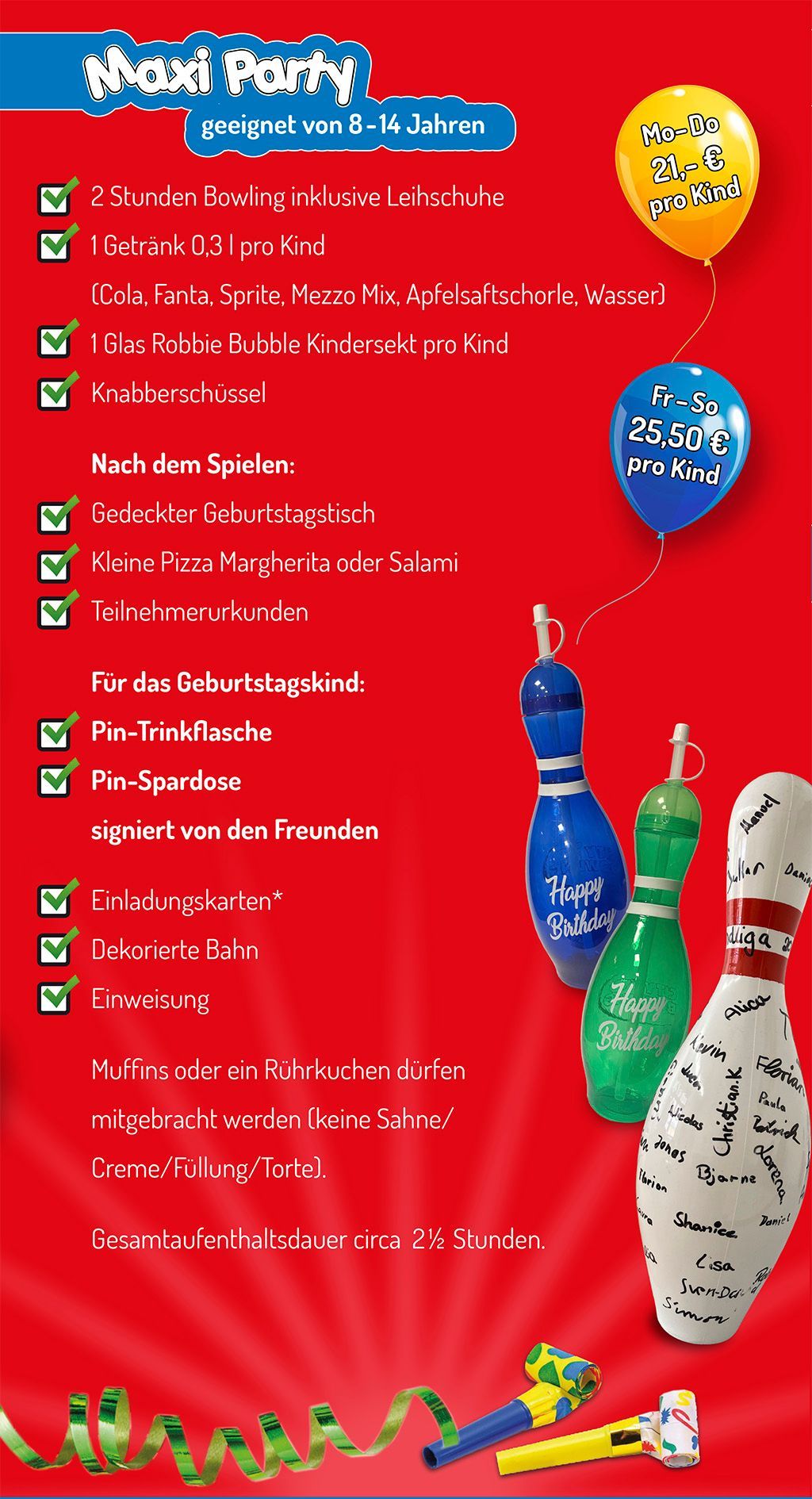 Flyer Kindergeburtstag im City Bowling Kassel Maxi Party - geeignet von 8-14 Jahren
• 2 Stunden Bowling inklusive Leihschuhe
• 1 Getränk 0,3 l pro Kind (Cola, Fanta, Sprite, Mezzo Mix, Apfelsaftschorle, Wasser)
• 1 Glas Robbie Bubble Kindersekt pro Kind
• Knabberschüssel
Nach dem Spielen:
• Gedeckter Geburtstagstisch
• Kleine Pizza Margherita oder Salami
• Teilnehmerurkunde
Für das Geburtstagskind:
• Pin-Trinkflasche
• Pin-Spardose signier von den Freunden
• Einladungskarten als Download
• Dekorierte Bahn
• Einweisung
Muffins oder Rührkuchen dürfen mitgebracht werden (Keine Sahne(Creme/Füllung/Torte).
Gesamtaufenthaltsdauer circa 2,5 Stunden.
Montag bis Donnerstag 21 € pro Kind
Freitag bis Sonntag 25,50 € pro Kind