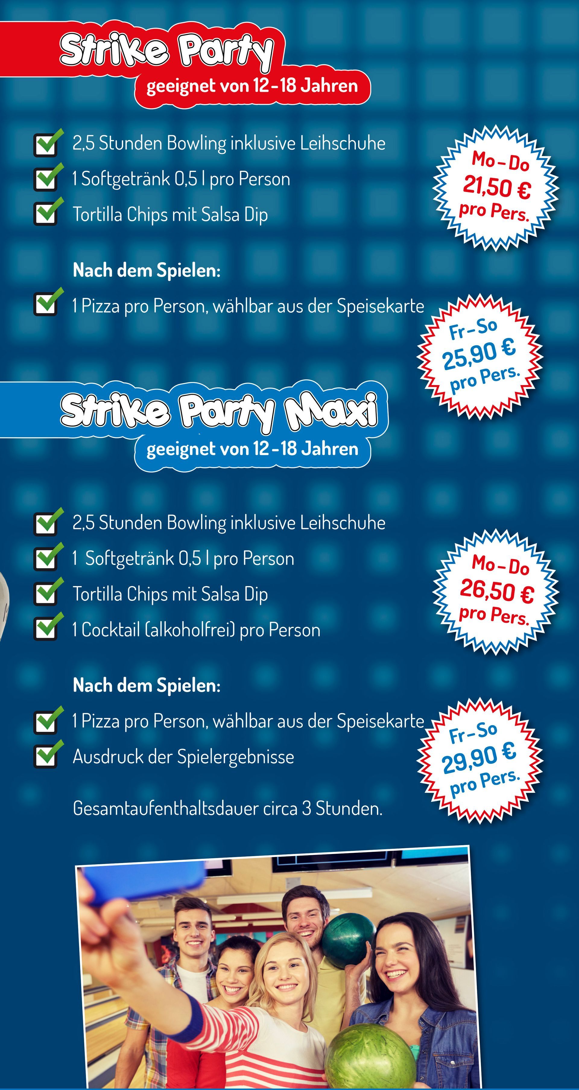 Flyer Kindergeburtstag im City Bowling Kassel Strike Party - geeignet von 12-18 Jahren
• 2,5 Stunden Bowling inklusive Leihschuhe
• 1 Softgetränk 0,5 l pro Person
• Tortilla Chips mit Salsa Dip
Nach dem Spielen:
• 1 Pizza pro Person, wählbar aus der Speisekarte
Montag bis Donnerstag 21,50 € pro Person
Freitag bis Sonntag 25,90 €pro Person
Strike Party Maxi - geeignet von 12-18 Jahren
• 2,5 Stunden Bowling inklusive Leihschuhe
• 1 Softgetränk 0,5 l pro Person
• Tortilla Chips mit Salsa Dip
• 1 Cocktail (alkoholfrei) pro Person
Nach dem Spielen:
• 1 Pizza pro Person, wählbar aus der Speisekarte
• Ausdruck der Spielergebnisse
Montag bis Donnerstag 26,50 € pro Person
Freitag bis Sonntag 29,90 € pro Person
Gesamtaufenthaltsdauer circa 3 Stunden