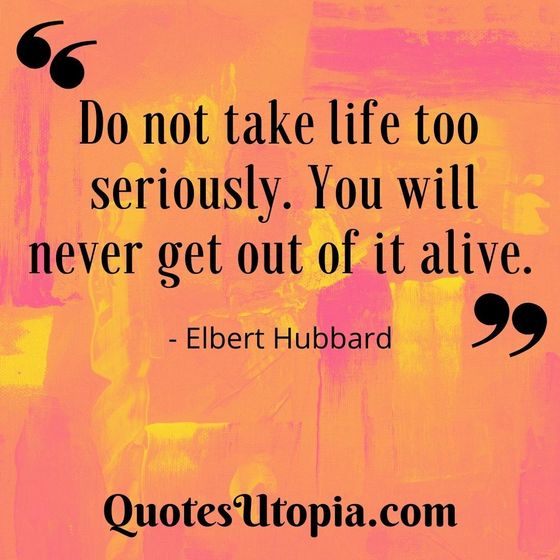 Elbert Hubbard. Do not take life too seriously. You will never get out of it alive.