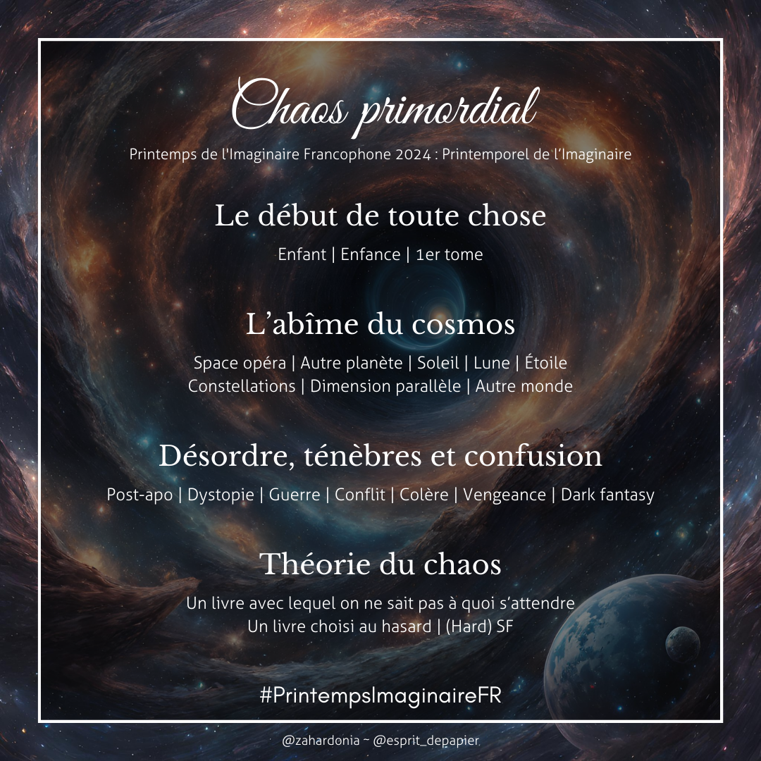 Menu chaos primordial du challenge de lecture PIF 2024 Menus du challenge de lecture printemps de l'imaginaire francophone 2024 : printemporel de l'Imaginaire Le chaos primordial. Sur un fond de nébuleuse stellaire en tuyau, les sous menus suivants : Le début de toute chose pour les mots-clés enfant, enfance, 1er tome. L'abîme du cosmos pour les mots-clés space opéra, autre planète, soleil, lune, étoile, constellations, dimension parallèle et autre monde. Désordre, ténèbres et confusion pour les mots-clés past-apo, dystopie, guerre, conflit, colère, vengeance, dark fantasy. Puis Théorie du chaos pour un livre avec lequel on ne sait pas à quoi s'attendre, un livre choisi au hasard ou de la (hard) SF. #PrintempsImaginaireFR