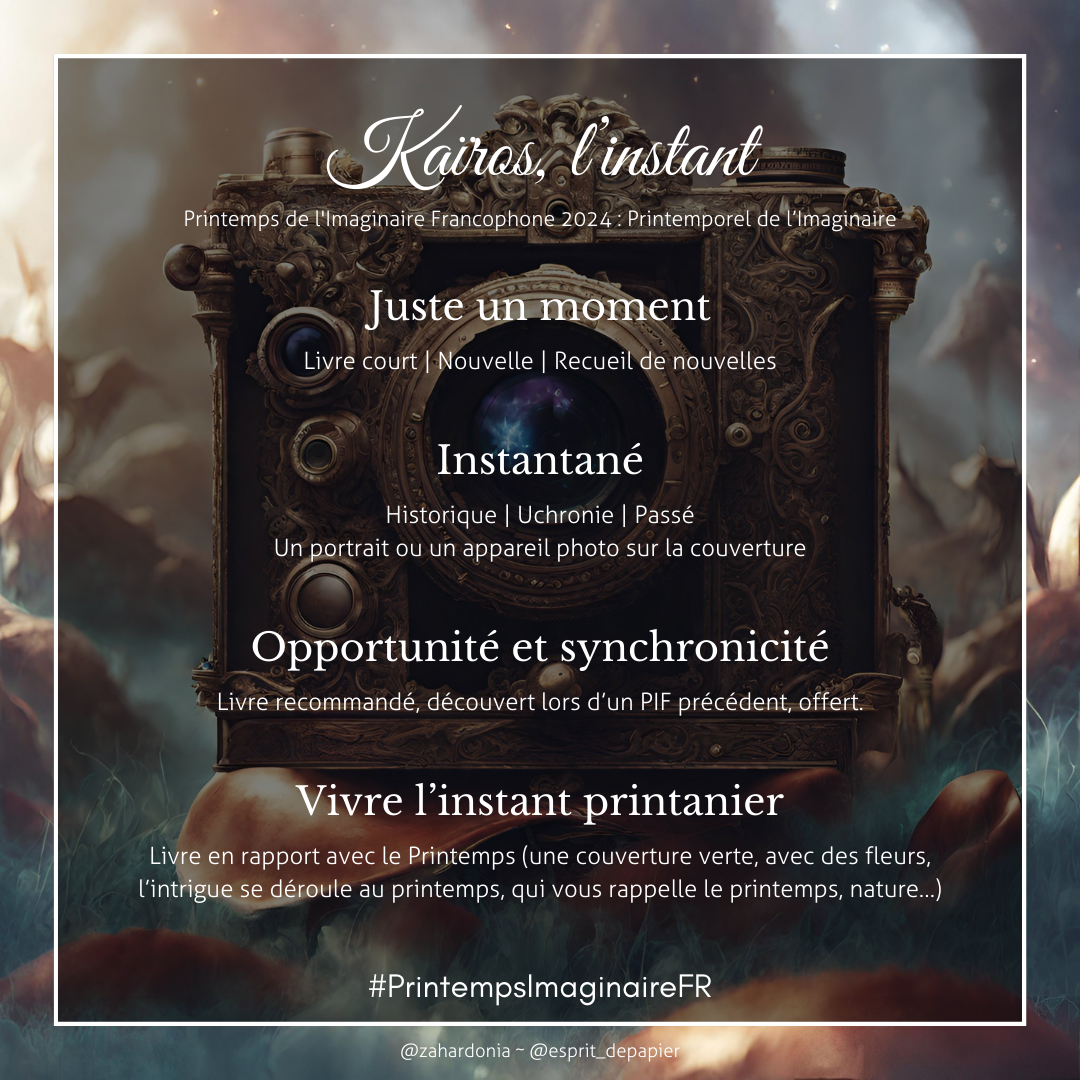 Le challenge de lecture Kaïros, l'instant.
Juste un moment : livre court, nouvelles, recueil de nouvelles. Instantané, historique, chronic, passé le portrait ou un appareil photo sur la couverture. Opportunité et synchronicité livre recommande ou découvert lors d'un PIF précédent, offert. Vivre l'instant printanier livre en rapport avec le printemps, une couverture verte, avec des fleurs, l'intrigue se déroule au printemps qui vous rappelle le printemps, la nature…