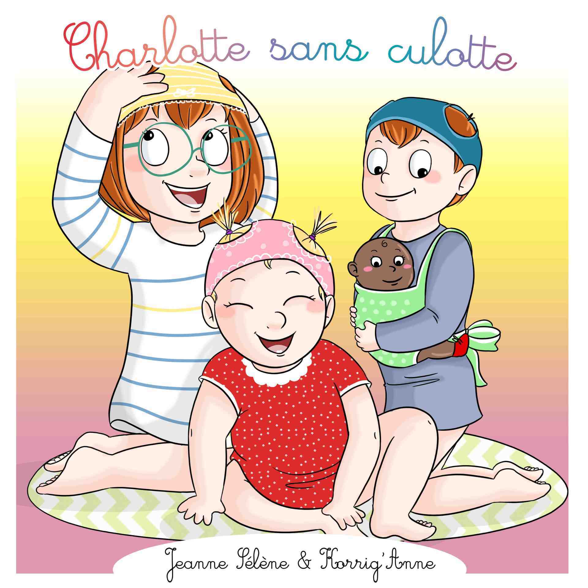 La couverture de l'album Charlotte sans culotte. Le titre est écrit en cursive et en couleurs de l'arc-en-ciel en haut du format carré. En bas le nom des contributrices : Jeanne Sélène et Korrig'Anne. Au milieu 3 enfants blancs : devant eu centre une bambine en robe rouge assise avec une culotte rose sur la tête. À gauche derrière elle une fillette en tunique à rayures avec une culotte jaune sur la tête installée à genoux. À droite derrière à genoux un garçon portant un poupon dans un petit mei tei vert et portant une culotte turquoise sur la tête Il est vêtu d'un long tee shirt gris à manches longues.