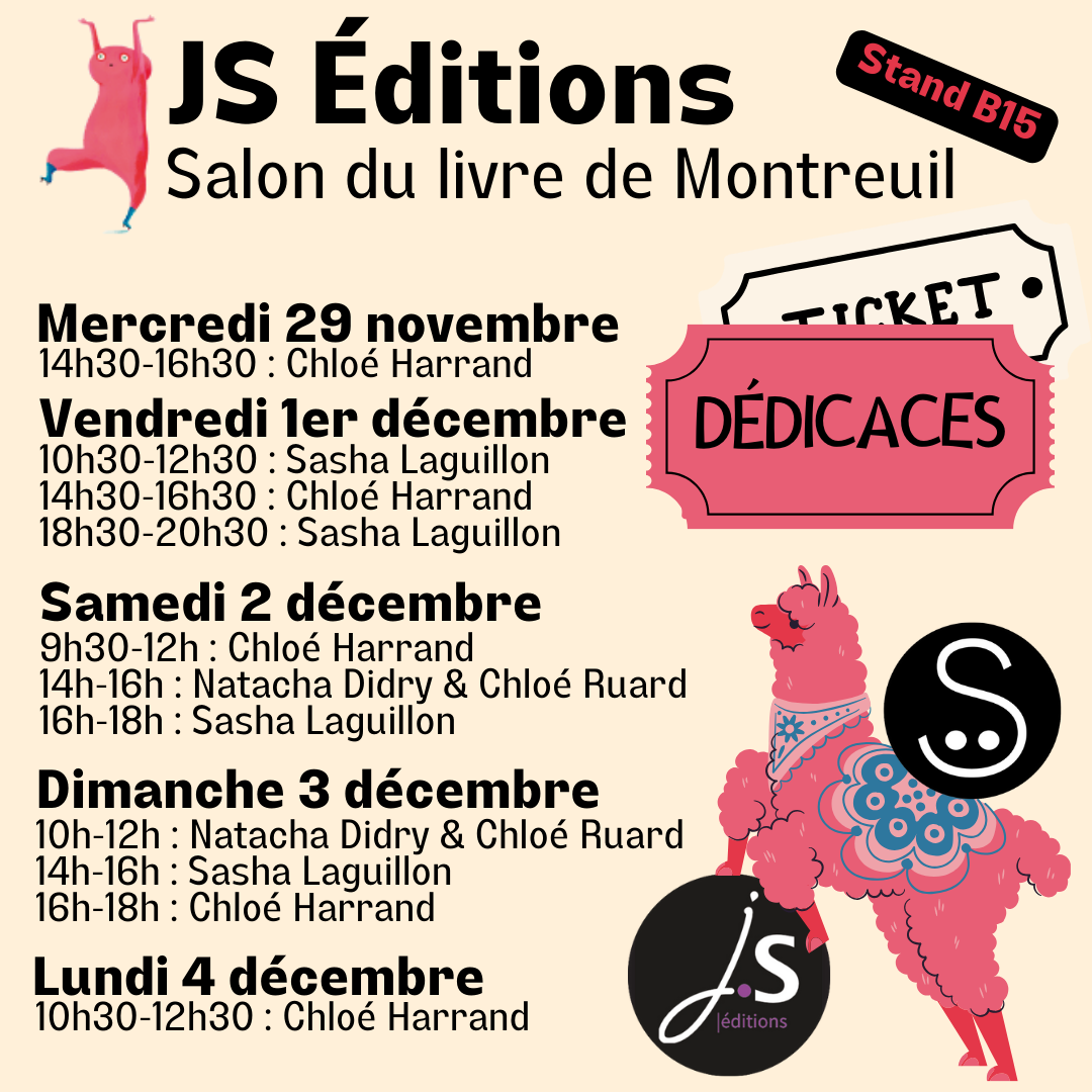 JS Éditions
Salon du livre de Montreuil
Stand B15
Dédicaces
Mercredi 29 novembre :
- 14h30-16h30 : Chloé Harrand
Vendredi 1er décembre :
- 10h30-12h30 : Sasha Laguillon
- 14h30 - 16h30 : Chloé Harrand
- 18h30-20h30 : Sasha Laguillon (force et honneur à ellui pour cette journée à rallonge !)
Samedi 2 décembre :
- 9h30-12h : Chloé Harrand
- 14h-16h : Natacha Didry et Chloé Ruard
- 16h-18h : Sasha Laguillon
Dimanche 3 décembre :
- 10h-12h : Natacha Didry & Chloé Ruard
- 14h-16h : Sasha Laguillon
- 16h-18h : Chloé Harrand
Lundi 4 décembre :
- 10h30-12h30 : Chloé Harrand