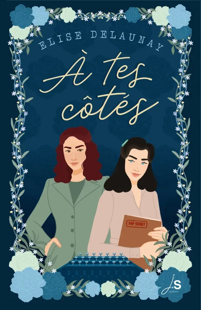 La couverture de la romance historique À tes côtés. Sur un fond bleu nuit un cadre de feuilles et de fleurs blanches bleues et vertes. En haut en typographie de machine à écrire le nom de l'autrice Elise Delaunay puis en cursive le titre À tes côtés. En dessous deux femmes à gauche une jeune femme blanche aux cheveux châtains aux yeux marron en tenue chic des années quarante, main dans la poche se sa veste. À droite une jeune femme brune aux yeux bleus en tenue plus prolo des années 40 tenant contre elle un dossier sur lequel est inscrit la mention Top secret. Au premier plan, la machine pour enigma qui servait à décoder les messages secrets des Allemands pendant la seconde guerre mondiale. En bas à droite le logo JS Éditions.