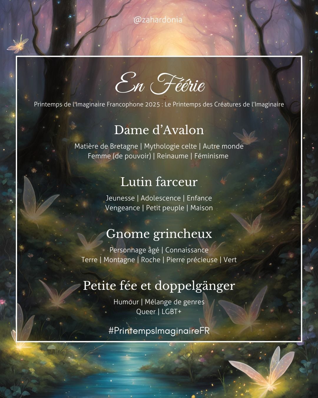 En fond d'image une rivière dans une forêt avec des petites fées lumineuses sous forme de papillons diaphanes.
En féérie printemps de l'imaginaire francophone 2025 : le printemps des créatures de l'imaginaire
1) Dame d'Avalon mots-clés matière de Bretagne, mythologie celte, autre monde, femme (de pouvoir), Reinaume, féminisme
2) Lutin farceur mots clés jeunesse adolescence, enfance, vengeance, petit peuple, maison
3) Gnome grincheux mots clés personnage âgé, connaissance, terre, montagne, roche, pierre précieuse, vert
4° petite fée et doppelgänger mots clés humour, mélange de genres, queer, LGBT+