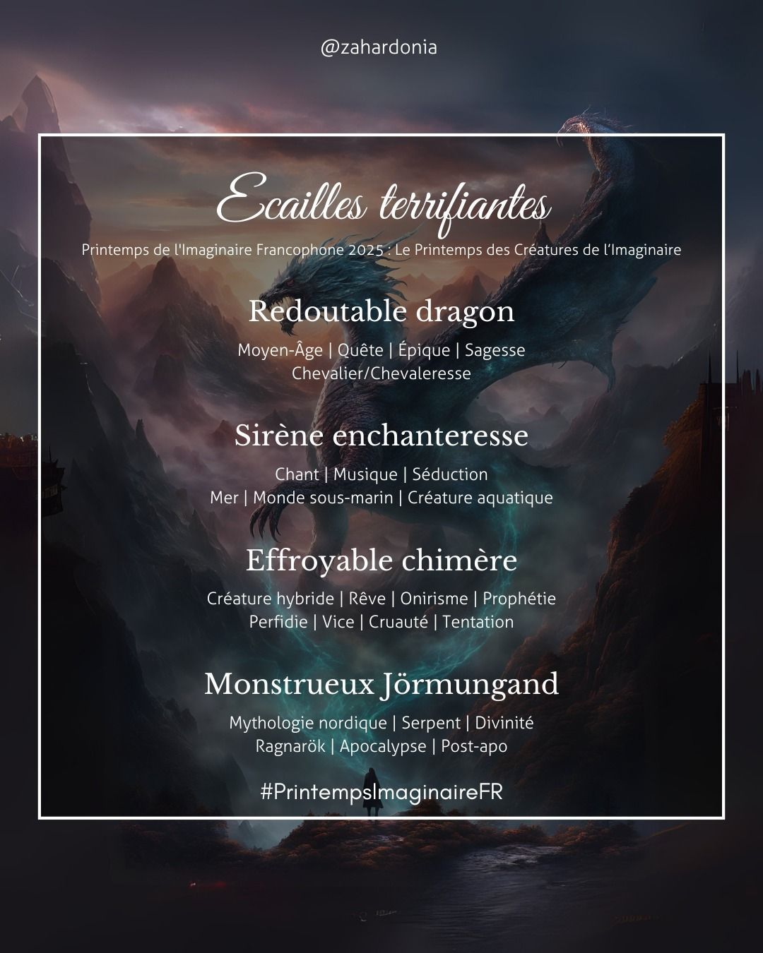 sur un fond sombre entre montagnes un dragon qui semble poper depuis un rocher à côté d'une silhouette humaine de dos.
Le titre écailles terrifiantes printemps de l'imaginaire francophone 2025 : le printemps des créatures de l'imaginaire
1) redoutable dragon mots clés moyen-âge, quête, épique, sagesse, chevalier chevaleresse
2) Sirène enchanteresse : chant, musique, séduction, mer, monde sous-marin, créature aquatique
3) effroyable chimère mots clés : créature hybride, rêve, onirisme, prophétie, perfidie, vice, cruauté, tentation
4) monstrueux Jörmungand mots clés mythologie nordique, serpent, divinité, Ragnarök, apocalypse, post-apo
hshtah #PrintempsImginaireFR