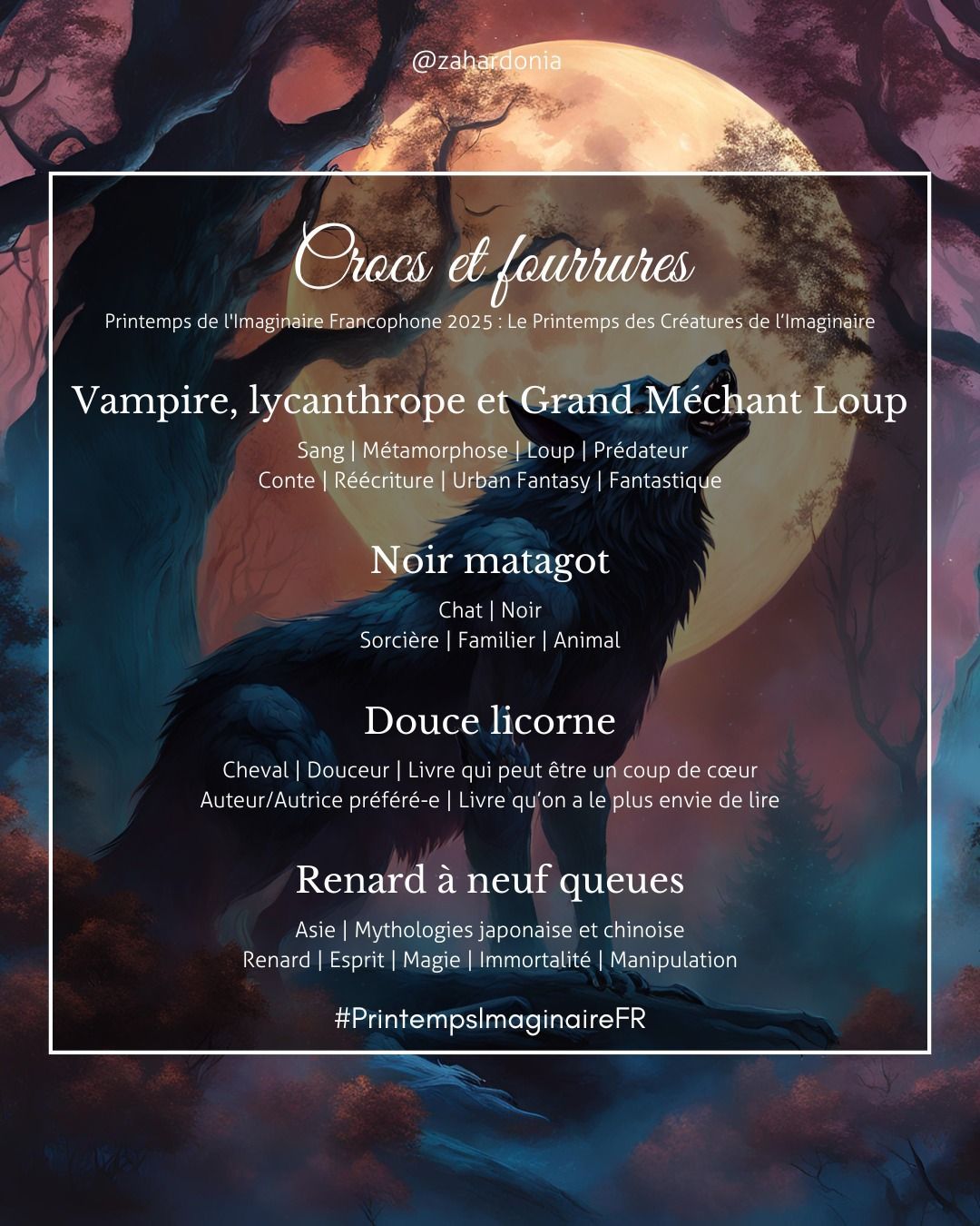 sur un fond illustré d'un loup hurlant à la lune au pied d'un arbre avec une vue par en dessous le titre crocs et fourrures printemps de l'imaginaire francophone 2025 : le printemps des créatures de l'imaginaire
1) vampire, lycanthrope et Grand méchant loup mots-clés sang, métamorphose, loup, prédateur, conte, réécriture, urban fantasy, fantastique
2) noir matagot mots clés chat, noir, sorcière, familier, animal
3) douce licorne, mots-clés cheval, douceur, livre qui peut être un coupe de cœur, auteur/autrice préféré·e, livre qu'on a le plus envie de lire
4) renard à neuf queues mots-clés asie, mythologie japonaise et chinoise, renard, esprit, magie, immortalité, manipulation
puis le hashtah PrintempsImaginaireFR