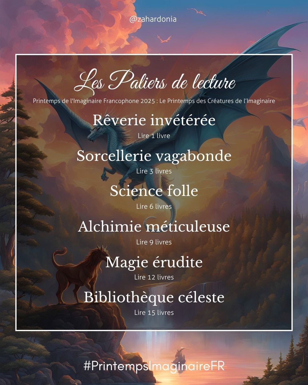 Sur l'image de bse avec la chimère et le dragon, les paliers de lecture du printemps de l'Imaginaire Francophone 2025 : Le printemps des Créatures de l'Imaginaire.
1) rêverie invétérée : lire 1 livre
2) sorcellerie vagabonde : lire 3 livres
3) science folle : lire 6 livres
4) alchimie méticuleuse : lire 9 livres
5) magie érudite : lire 12 livres
6) bibliothèque céleste : lire 15 livres