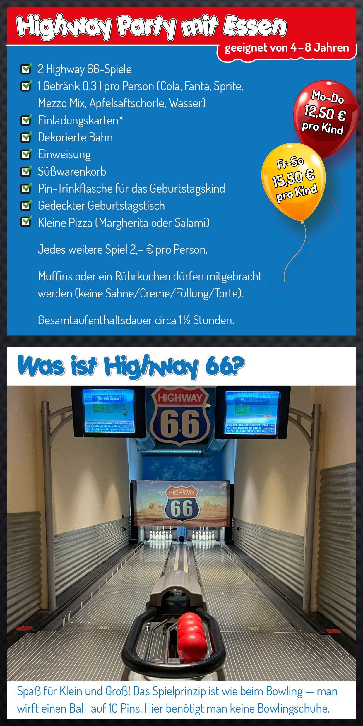 Highway Party mit Essen • geeignet von 4-8 Jahren • 2 Highway 66-Spiele • 1 Getränk 0,33 l pro Person (Cola, Fanta, Sprite, Mezzo Mix, Apfelsaftschorle, Wasser) • Einladungskarten (können von dieser Website direkt heruntergeladen werden) • Dekorierte Bahn • Einweisung • Süßwarenkorb • Pin-Trinkflasche für das Geburtstagskind • Gedeckter Geburtstagstisch • Kleine Pizza (Margherita oder Salami) • Jedes weitere Spiel 2 € pr Person • Muffins oder Rührkuchen dürfen mitgebracht werden (keine Sahne/Crme/Füllung/Torte). • Montag bis Donnerstag 12,50 € pro Kind • Freitag bis Sonntag 15,50 € pro Kind • Gesamtaufenthaltsdauer circ 1,5 Stunden. • Was ist Highway 66? Spaß für Klein und Groß! Das Spielprinzip ist wie beim Bowling - man wirft einen Ball auf 10 Pins. Hier benötigt man keine Bowlingschuhe.