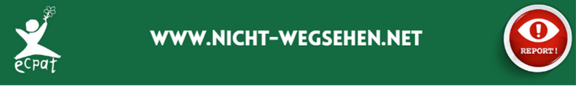 Banner mit der Aufschrift ‚www.nicht-wegsehen.net‘ und einem roten Symbol mit einem Ausrufezeichen im Auge – Hinweis auf die Meldeplattform von ECPAT für den Schutz von Kindern vor Ausbeutung.
Banner with the inscription 'www.nicht-wegsehen.net' and a red symbol with an exclamation mark in the eye - reference to ECPAT's reporting platform for the protection of children from exploitation.