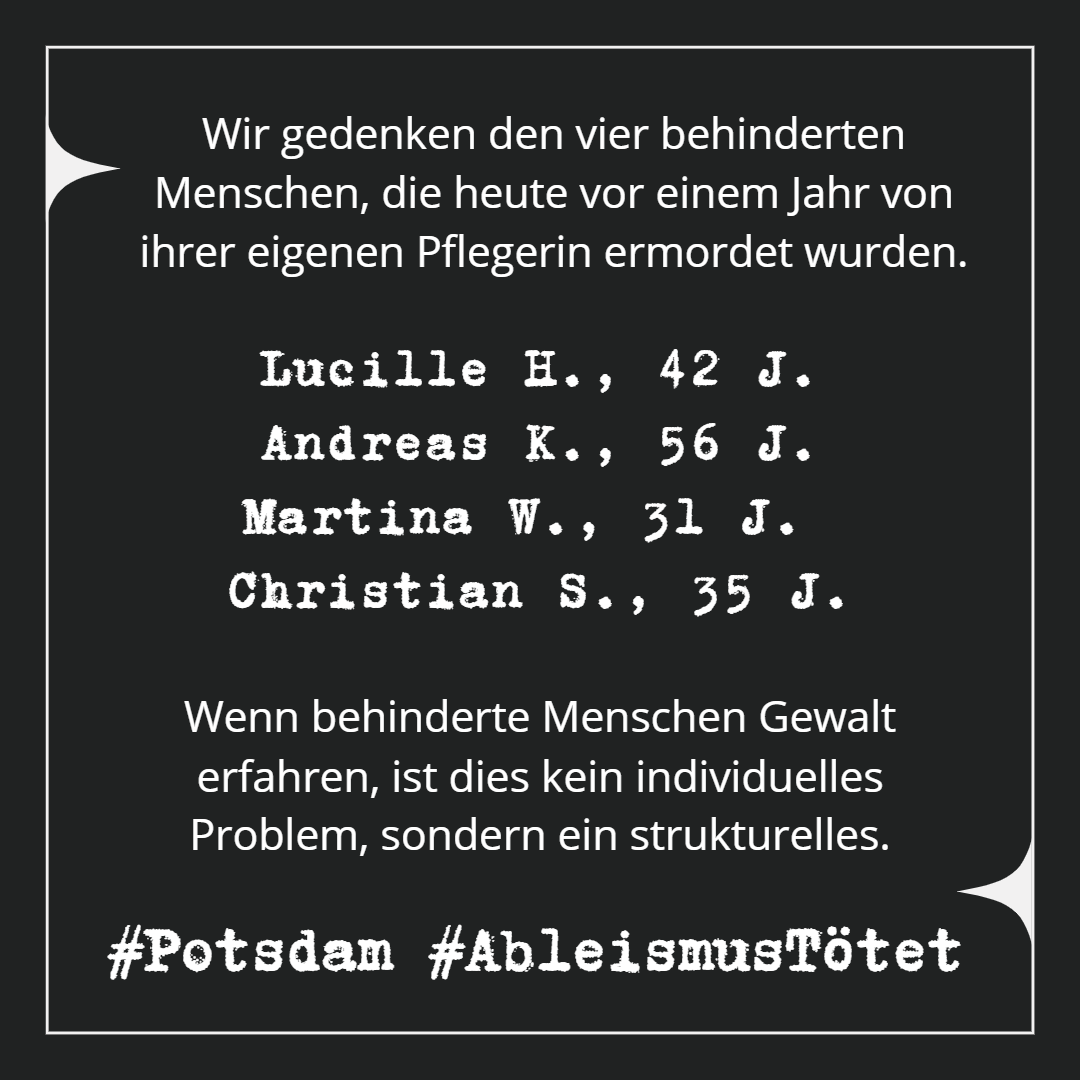 Dunkelgrauer Hintergrund mit einem weißen Rahmen, an dem oben links und unten rechts spitze Ornamente sind. In dem Rahmen steht in einer weißen schlichten Schriftart: Wir gedenken den vier behinderten Menschen, die heute vor einem Jahr von ihrer eigenen Pflegerin ermordet wurden. Darunter in Schreibmaschinenschrift untereinander: Lucille H., 42 J. Andreas K., 56 J. Martina W., 31 J., Christian S., 35 J. Dann wieder in schlichter Schrift: Wenn behinderte Menschen Gewalt erfahren, ist dies kein individuelles Problem, sondern ein strukturelles. Ganz unten, wieder in Schreibmaschinenschrift: #Potsdam #AbleismusTötet