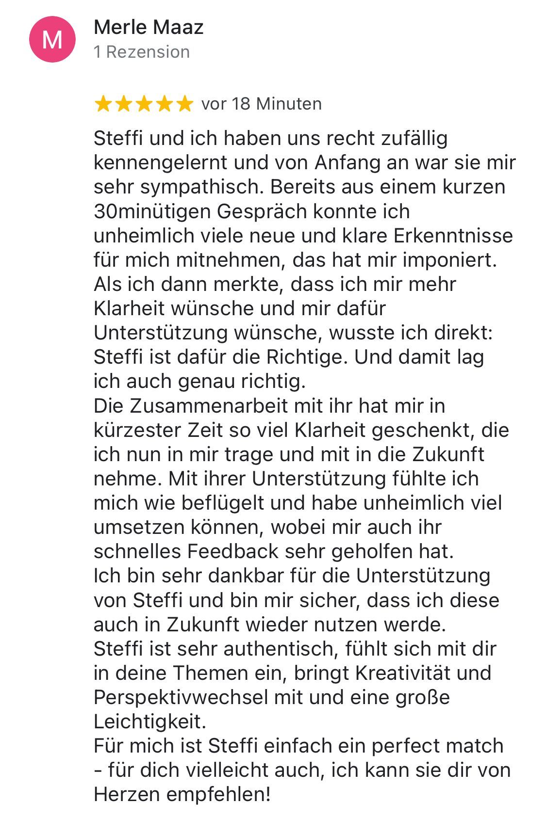 Rezension von Merle Maaz: 5 Sterne für viel Klarheit. Merle fühlt sich jetzt wie beflügelt und konnte sehr viel umsetzen. Dabei hat auch Steffis schnelles Feedback geholfen. Merle ist dankbar für die Unterstützung und ist sich sicher, dass sie sie auch in Zukunft wieder nutzen wird.