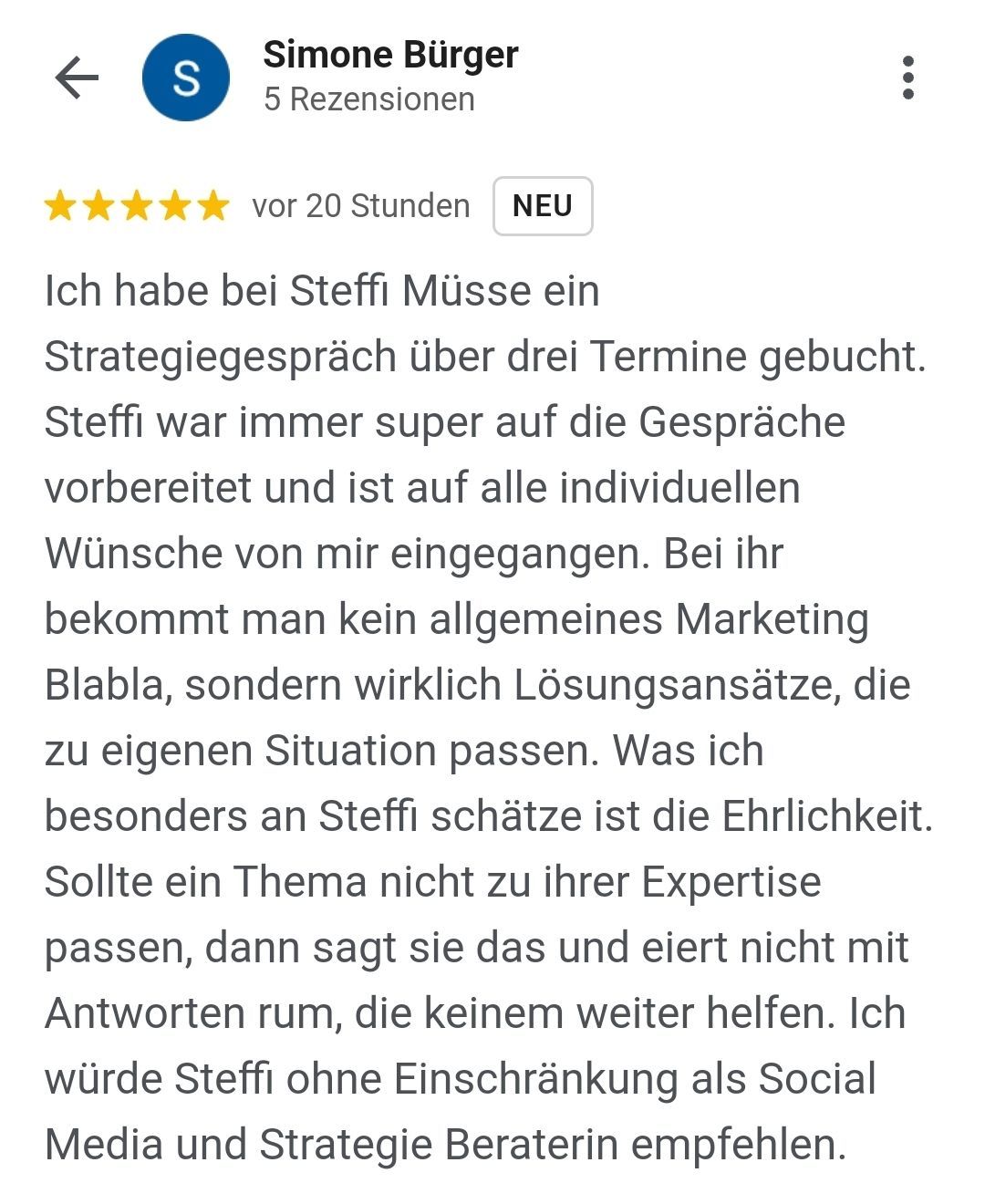 Rezension von Simone Bürger: Ich habe bei Steff Müsse ein Strategiegespräch über drei Termine gebucht. Steffi war immer super auf die Gespräche vorbereitet und ist auf alle individuellen Wünsche von mir eigegangen. Bei ihr bekommt man kein allgemeines Marketing Blabla, sondern wirklich passende Lösungsansätze, die zur eigenen Situation passen. Was ich besonders an Steffi schätze, ist die Ehrlichkeit. Sollte ein Thema nicht zu ihrer Expertise passen, dann sagt sie das und eiert nicht mit Antworten rum, die keinem weiterhelfen. Ich würde Steffi ohne Einschränkung als Social-Media- und Strategie-Beraterin empfehlen.