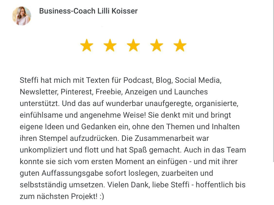Rezension von Business-Coach Lilli Koisser: Steffi hat mich mit Texten für Podcast, Blog, Social Media, Newsletter, Pinterest, Freebie, Anzeigen und Launches unterstützt. Und das auf wunderbar unaufgeregte, organisierte, einfühlsame und angenehme Weise! Sie denkt mit und bringt eigene Ideen und Gedanken ein, ohne den Themen und Inhalten ihren Stempel aufzudrücken. Die Zusammenarbeit war unkompliziert und flott und hat Spaß gemacht. Auch in das Team konnte sie sich vom ersten Moment an einfügen - und mit ihrer guten Auffassungsgabe sofort loslegen, zuarbeiten und selbstständig umsetzen. Vielen Dank, liebe Steffi - hoffentlich bis zum nächsten Projekt!
