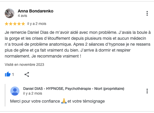 Je remercie Daniel Dias de m'avoir aidé avec mon problème. J'avais la boule à la gorge et les crises d'étouffement depuis plusieurs mois et aucun médecin n'a trouvé de problème anatomique. Apres 2 séances d'hypnose je ne ressens plus de gêne et ça fait vraiment du bien. J'arrive à dormir et respirer normalement. Je recommande vraiment !