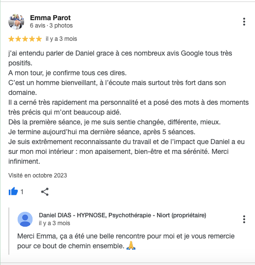 j’ai entendu parler de Daniel grace à ces nombreux avis Google tous très positifs.
A mon tour, je confirme tous ces dires.
C’est un homme bienveillant, à l’écoute mais surtout très fort dans son domaine.
Il a cerné très rapidement ma personnalité et a posé des mots à des moments très précis qui m’ont beaucoup aidé.
Dès la première séance, je me suis sentie changée, différente, mieux.
Je termine aujourd’hui ma dernière séance, après 5 séances.
Je suis extrêmement reconnaissante du travail et de l’impact que Daniel a eu sur mon moi intérieur : mon apaisement, bien-être et ma sérénité. Merci infiniment.