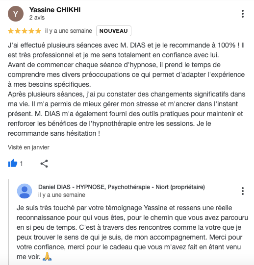 J'ai effectué plusieurs séances avec M. DIAS et je le recommande à 100% ! Il est très professionnel et je me sens totalement en confiance avec lui.
Avant de commencer chaque séance d'hypnose, il prend le temps de comprendre mes divers préoccupations ce qui permet d'adapter l'expérience à mes besoins spécifiques.
Après plusieurs séances, j'ai pu constater des changements significatifs dans ma vie. Il m'a permis de mieux gérer mon stresse et m'ancrer dans l'instant présent. M. DIAS m'a également fourni des outils pratiques pour maintenir et renforcer les bénéfices de l'hypnothérapie entre les sessions. Je le recommande sans hésitation !